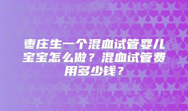 枣庄生一个混血试管婴儿宝宝怎么做?混血试管费用多少钱?