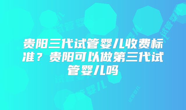 贵阳三代试管婴儿收费标准？贵阳可以做第三代试管婴儿吗