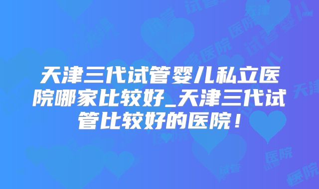 天津三代试管婴儿私立医院哪家比较好_天津三代试管比较好的医院!