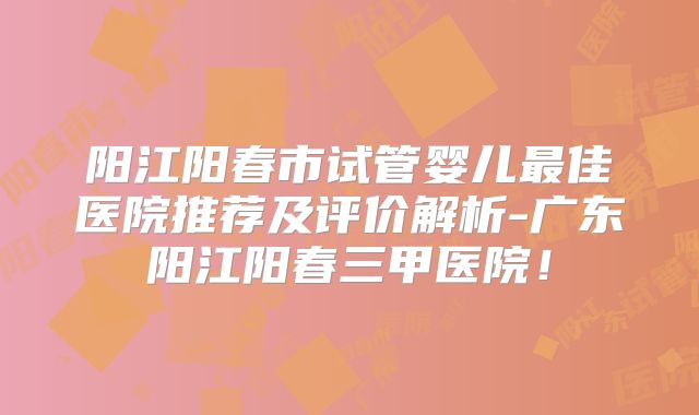 阳江阳春市试管婴儿最佳医院推荐及评价解析-广东阳江阳春三甲医院!