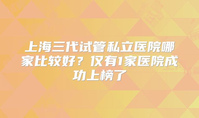 上海三代试管私立医院哪家比较好？仅有1家医院成功上榜了