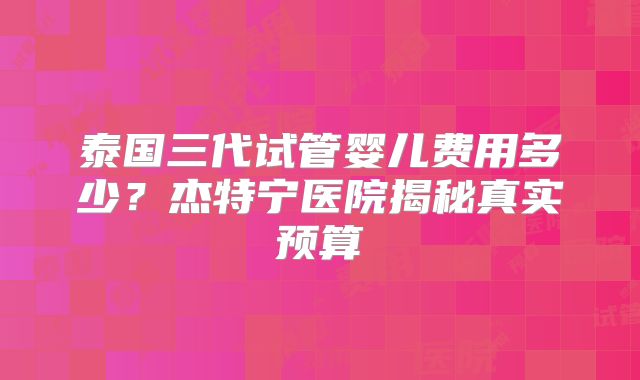 泰国三代试管婴儿费用多少?杰特宁医院揭秘真实预算