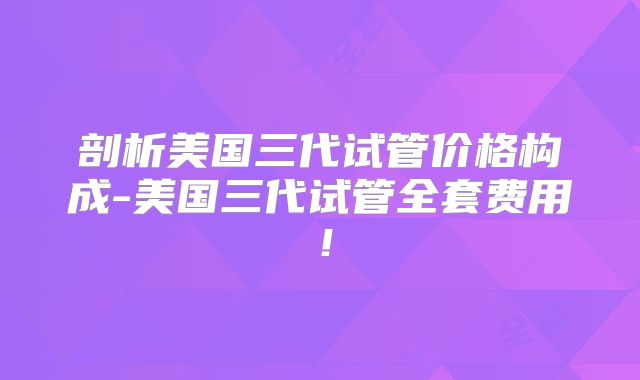 剖析美国三代试管价格构成-美国三代试管全套费用!