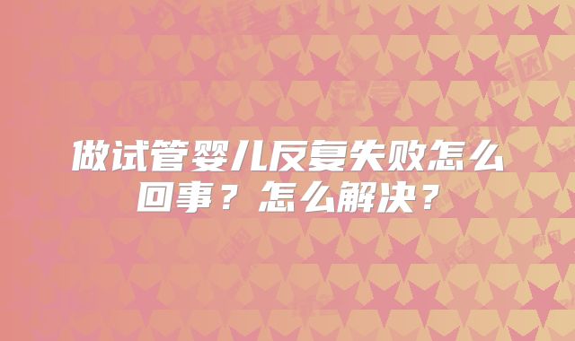 做试管婴儿反复失败怎么回事？怎么解决？