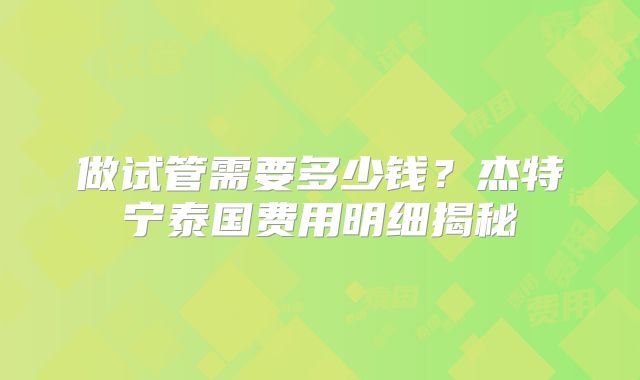 做试管需要多少钱?杰特宁泰国费用明细揭秘