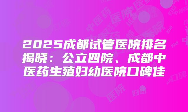 2025成都试管医院排名揭晓:公立四院、成都中医药生殖妇幼医院口碑佳