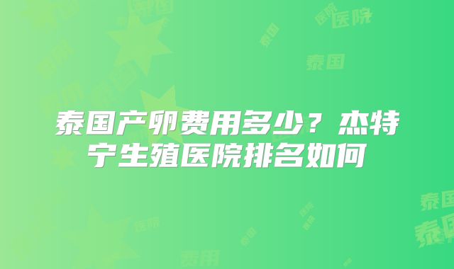 泰国产卵费用多少？杰特宁生殖医院排名如何