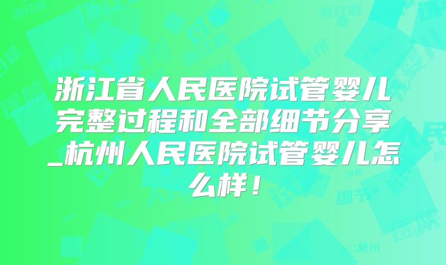 浙江省人民医院试管婴儿完整过程和全部细节分享_杭州人民医院试管婴儿怎么样！