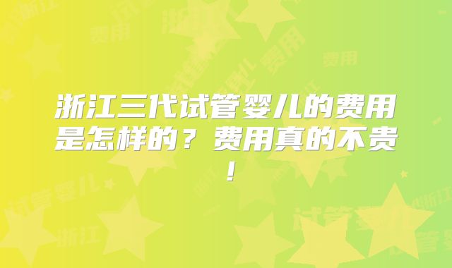 浙江三代试管婴儿的费用是怎样的？费用真的不贵！