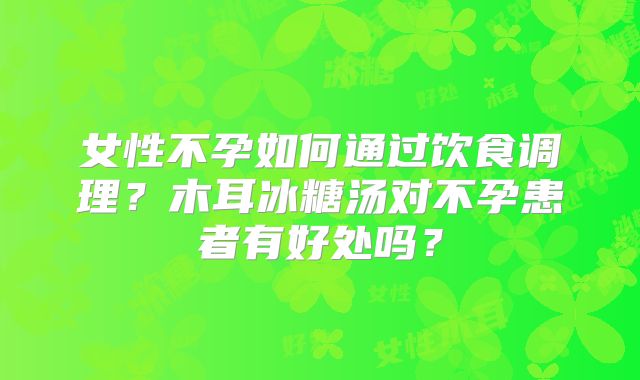 女性不孕如何通过饮食调理?木耳冰糖汤对不孕患者有好处吗?