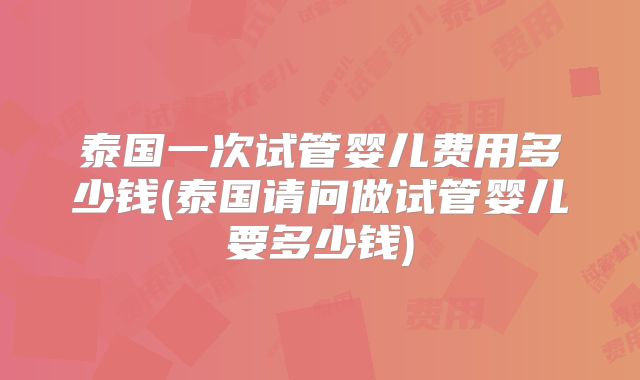 泰国一次试管婴儿费用多少钱(泰国请问做试管婴儿要多少钱)