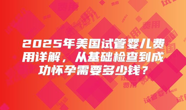 2025年美国试管婴儿费用详解，从基础检查到成功怀孕需要多少钱？