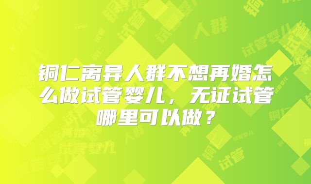 铜仁离异人群不想再婚怎么做试管婴儿，无证试管哪里可以做？