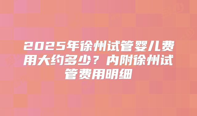 2025年徐州试管婴儿费用大约多少？内附徐州试管费用明细