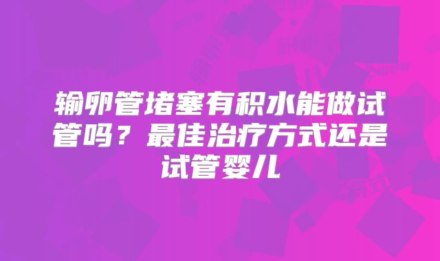 输卵管堵塞有积水能做试管吗?最佳治疗方式还是试管婴儿
