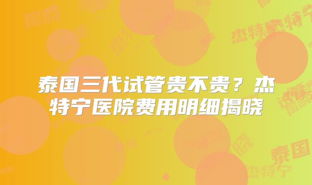 泰国三代试管贵不贵?杰特宁医院费用明细揭晓