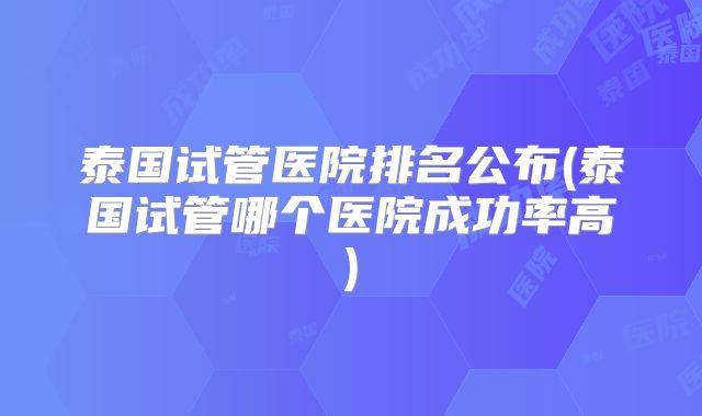 泰国试管医院排名公布(泰国试管哪个医院成功率高)