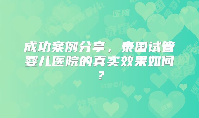 成功案例分享,泰国试管婴儿医院的真实效果如何?