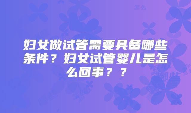 妇女做试管需要具备哪些条件?妇女试管婴儿是怎么回事??