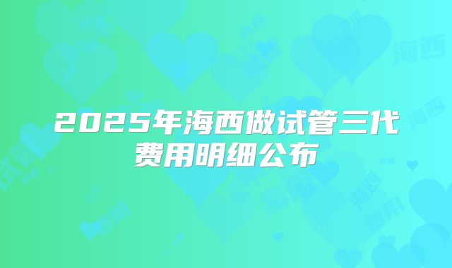2025年海西做试管三代费用明细公布