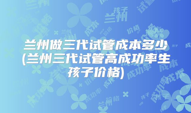 兰州做三代试管成本多少(兰州三代试管高成功率生孩子价格)