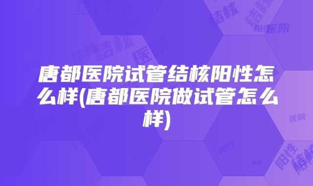 唐都医院试管结核阳性怎么样(唐都医院做试管怎么样)