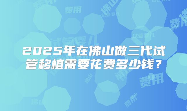2025年在佛山做三代试管移植需要花费多少钱？