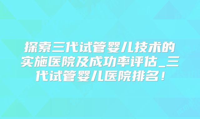 探索三代试管婴儿技术的实施医院及成功率评估_三代试管婴儿医院排名!
