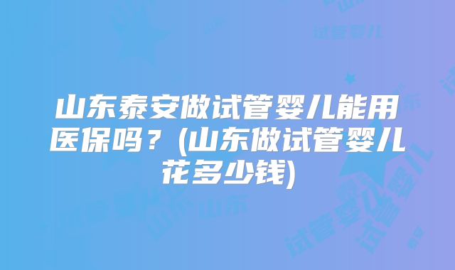 山东泰安做试管婴儿能用医保吗?(山东做试管婴儿花多少钱)