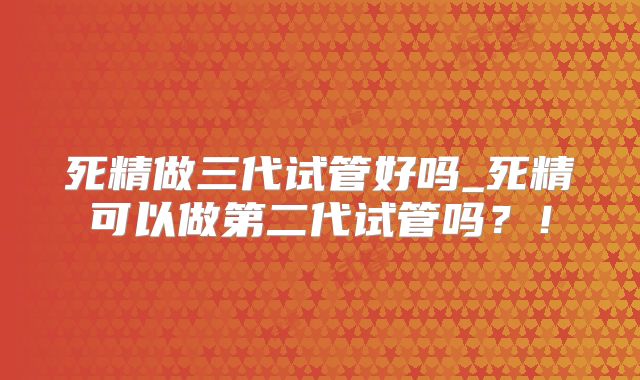 死精做三代试管好吗_死精可以做第二代试管吗？！