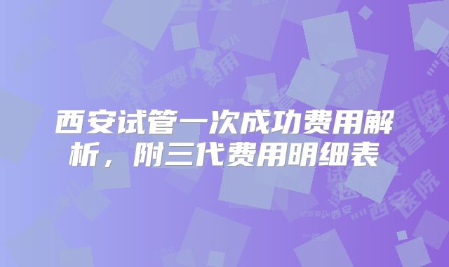 西安试管一次成功费用解析,附三代费用明细表