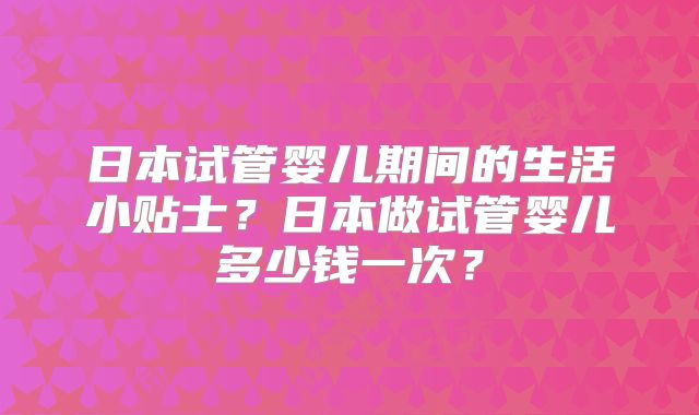 日本试管婴儿期间的生活小贴士？日本做试管婴儿多少钱一次？