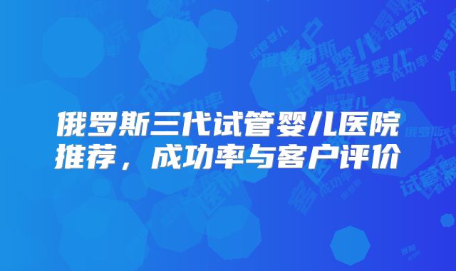 俄罗斯三代试管婴儿医院推荐,成功率与客户评价