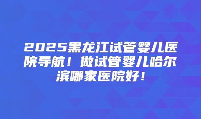 2025黑龙江试管婴儿医院导航！做试管婴儿哈尔滨哪家医院好！