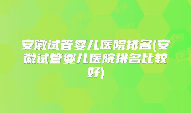 安徽试管婴儿医院排名(安徽试管婴儿医院排名比较好)