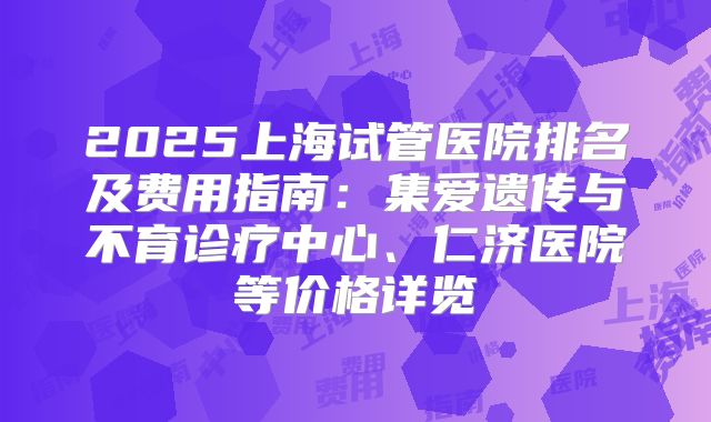 2025上海试管医院排名及费用指南:集爱遗传与不育诊疗中心、仁济医院等价格详览
