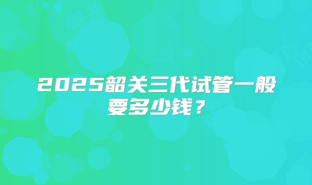 2025韶关三代试管一般要多少钱?