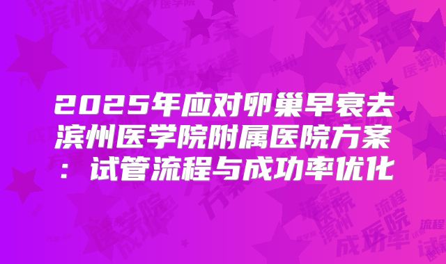 2025年应对卵巢早衰去滨州医学院附属医院方案:试管流程与成功率优化