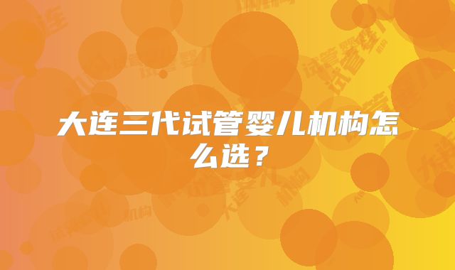 大连三代试管婴儿机构怎么选？