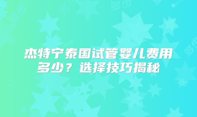 杰特宁泰国试管婴儿费用多少?选择技巧揭秘