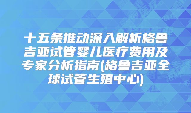 十五条推动深入解析格鲁吉亚试管婴儿医疗费用及专家分析指南(格鲁吉亚全球试管生殖中心)