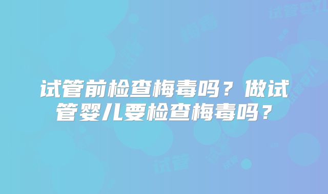 试管前检查梅毒吗?做试管婴儿要检查梅毒吗?