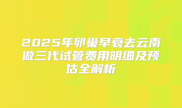 2025年卵巢早衰去云南做三代试管费用明细及预估全解析