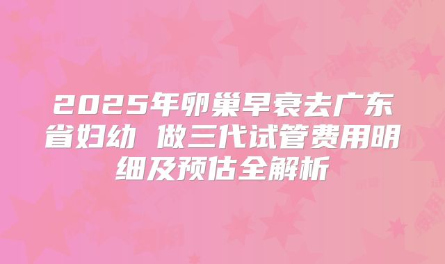 2025年卵巢早衰去广东省妇幼 做三代试管费用明细及预估全解析