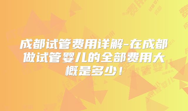 成都试管费用详解-在成都做试管婴儿的全部费用大概是多少！