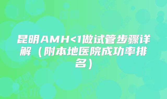 昆明AMH<1做试管步骤详解(附本地医院成功率排名)