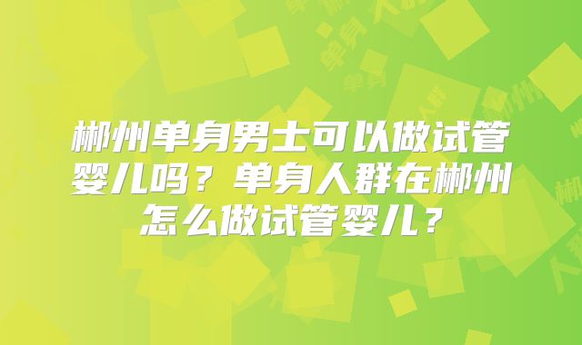 郴州单身男士可以做试管婴儿吗？单身人群在郴州怎么做试管婴儿？