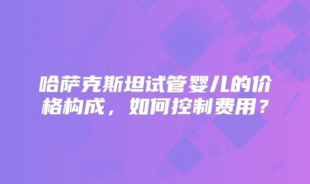 哈萨克斯坦试管婴儿的价格构成,如何控制费用?