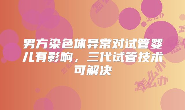 男方染色体异常对试管婴儿有影响,三代试管技术可解决