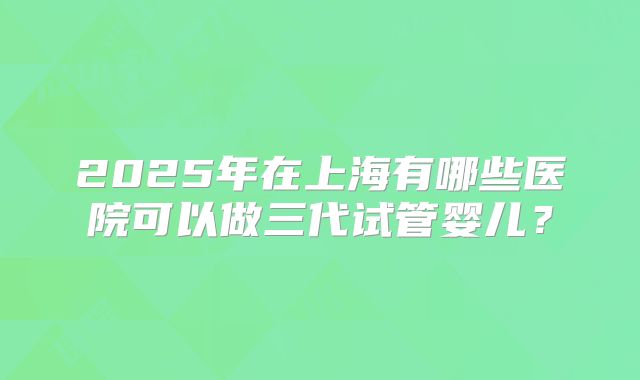 2025年在上海有哪些医院可以做三代试管婴儿？